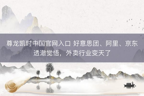 尊龙凯时中国官网入口 好意思团、阿里、京东透澈觉悟，外卖行业变天了