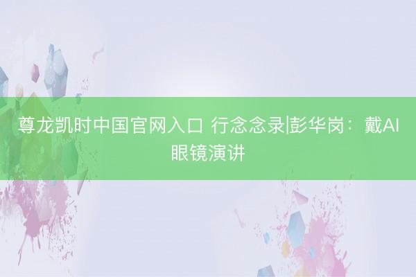 尊龙凯时中国官网入口 行念念录|彭华岗：戴AI眼镜演讲
