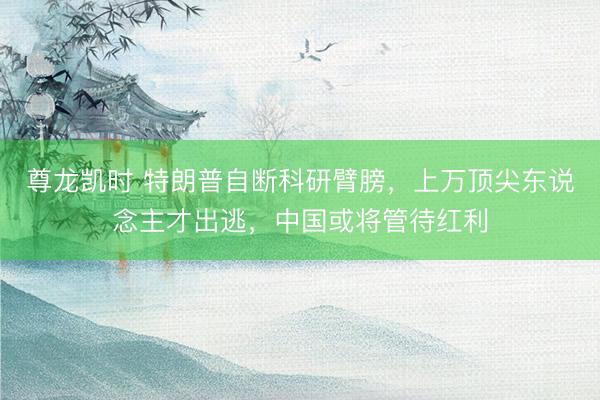 尊龙凯时 特朗普自断科研臂膀,上万顶尖东说念主才出逃,中国或将管待红利