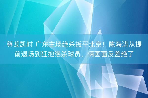 尊龙凯时 广东主场绝杀扳平北京!陈海涛从提前退场到狂抱绝杀球员,俩画面反差绝了