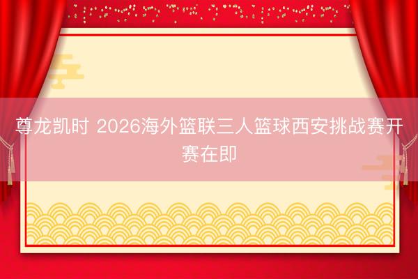尊龙凯时 2026海外篮联三人篮球西安挑战赛开赛在即