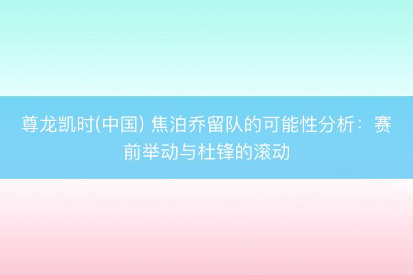 尊龙凯时(中国) 焦泊乔留队的可能性分析：赛前举动与杜锋的滚动