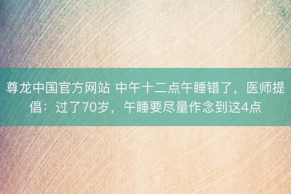 尊龙中国官方网站 中午十二点午睡错了，医师提倡：过了70岁，午睡要尽量作念到这4点