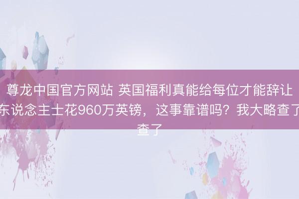 尊龙中国官方网站 英国福利真能给每位才能辞让东说念主士花960万英镑,这事靠谱吗?我大略查了