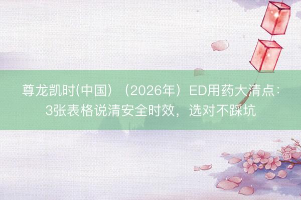 尊龙凯时(中国) （2026年）ED用药大清点：3张表格说清安全时效，选对不踩坑