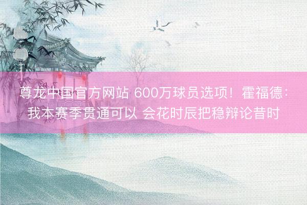 尊龙中国官方网站 600万球员选项！霍福德：我本赛季贯通可以 会花时辰把稳辩论昔时