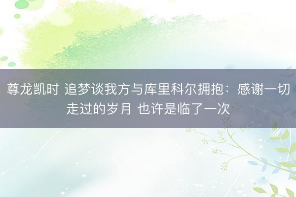 尊龙凯时 追梦谈我方与库里科尔拥抱:感谢一切走过的岁月 也许是临了一次