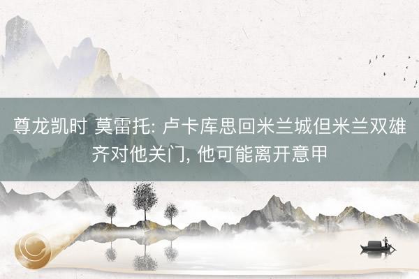 尊龙凯时 莫雷托: 卢卡库思回米兰城但米兰双雄齐对他关门， 他可能离开意甲