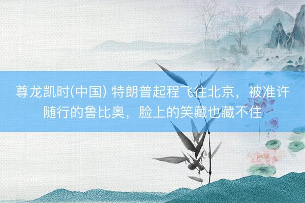 尊龙凯时(中国) 特朗普起程飞往北京，被准许随行的鲁比奥，脸上的笑藏也藏不住