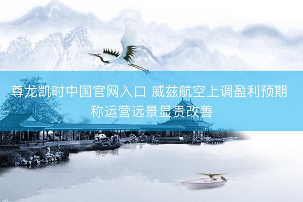 尊龙凯时中国官网入口 威兹航空上调盈利预期 称运营远景显贵改善