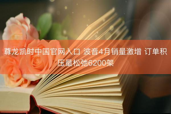尊龙凯时中国官网入口 波音4月销量激增 订单积压量松弛6200架