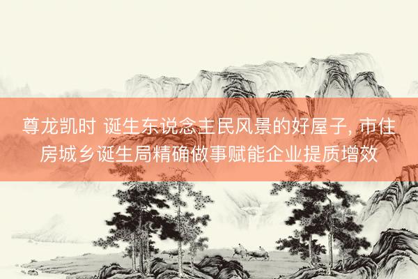 尊龙凯时 诞生东说念主民风景的好屋子， 市住房城乡诞生局精确做事赋能企业提质增效