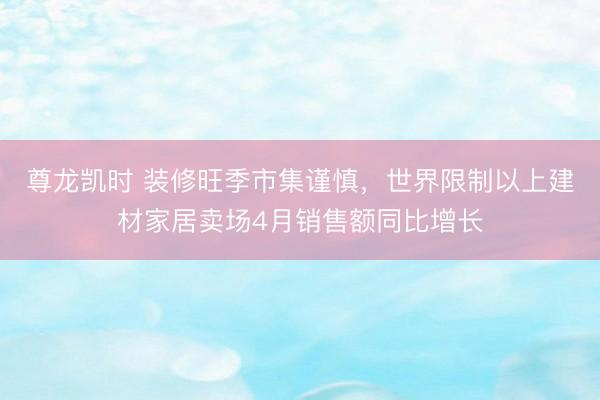 尊龙凯时 装修旺季市集谨慎，世界限制以上建材家居卖场4月销售额同比增长