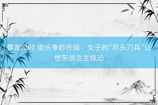 尊龙凯时 街头争吵升级：女子的“尽头刀兵”让世东说念主惊恐
