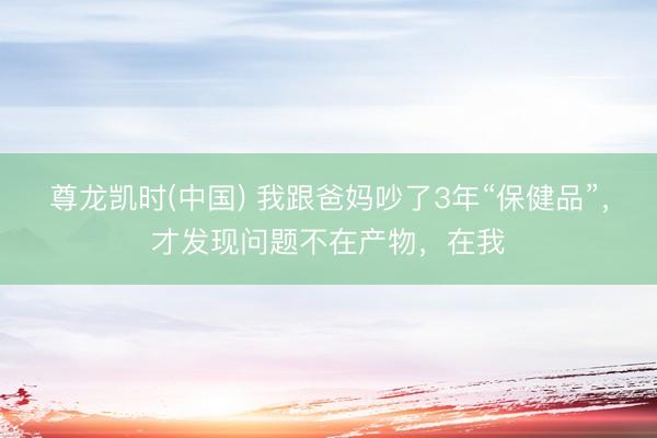 尊龙凯时(中国) 我跟爸妈吵了3年“保健品”，才发现问题不在产物，在我