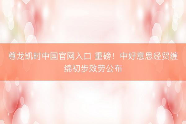 尊龙凯时中国官网入口 重磅！中好意思经贸缠绵初步效劳公布