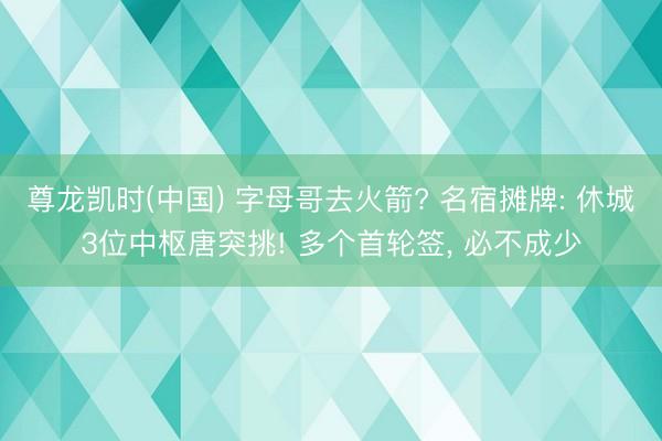 尊龙凯时(中国) 字母哥去火箭? 名宿摊牌: 休城3位中枢唐突挑! 多个首轮签， 必不成少