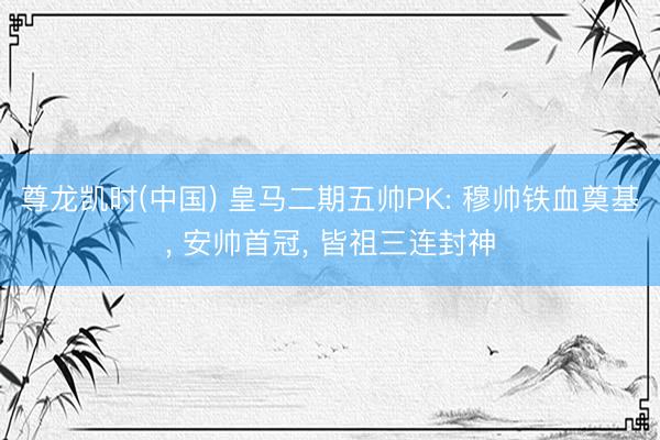 尊龙凯时(中国) 皇马二期五帅PK: 穆帅铁血奠基， 安帅首冠， 皆祖三连封神