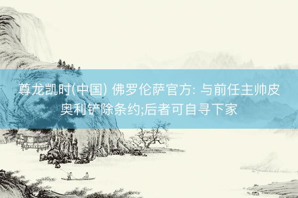 尊龙凯时(中国) 佛罗伦萨官方: 与前任主帅皮奥利铲除条约;后者可自寻下家