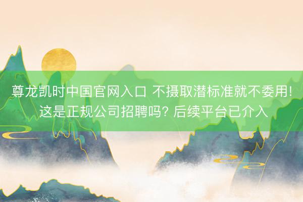尊龙凯时中国官网入口 不摄取潜标准就不委用! 这是正规公司招聘吗? 后续平台已介入