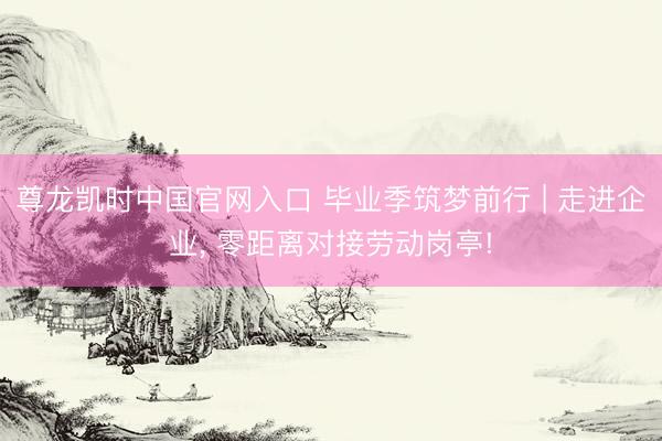 尊龙凯时中国官网入口 毕业季筑梦前行 | 走进企业， 零距离对接劳动岗亭!