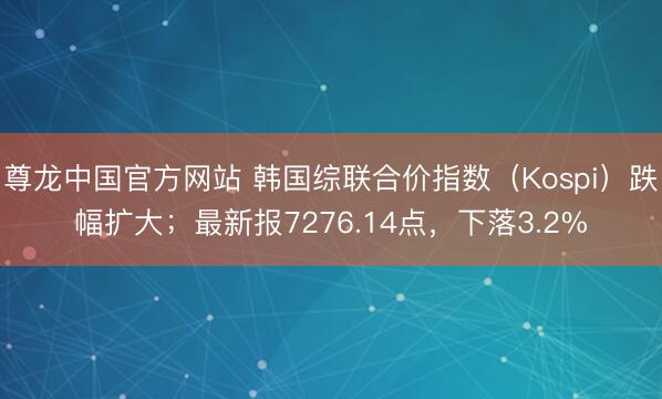 尊龙中国官方网站 韩国综联合价指数（Kospi）跌幅扩大；最新报7276.14点，下落3.2%