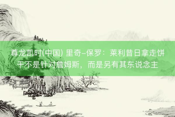 尊龙凯时(中国) 里奇-保罗:莱利昔日拿走饼干不是针对詹姆斯,而是另有其东说念主