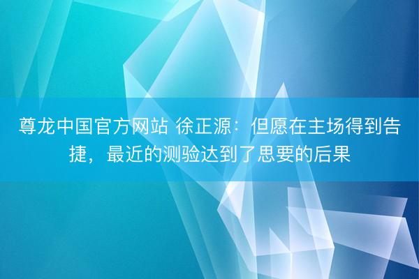 尊龙中国官方网站 徐正源：但愿在主场得到告捷，最近的测验达到了思要的后果