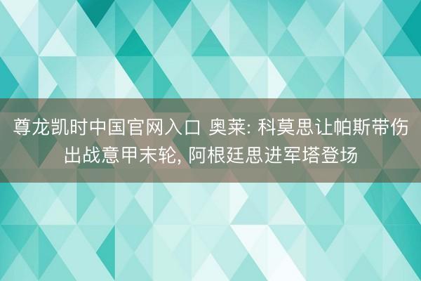 尊龙凯时中国官网入口 奥莱: 科莫思让帕斯带伤出战意甲末轮， 阿根廷思进军塔登场