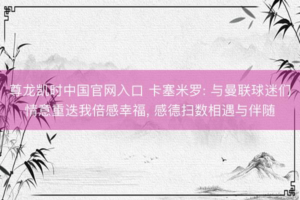 尊龙凯时中国官网入口 卡塞米罗: 与曼联球迷们情意重迭我倍感幸福， 感德扫数相遇与伴随