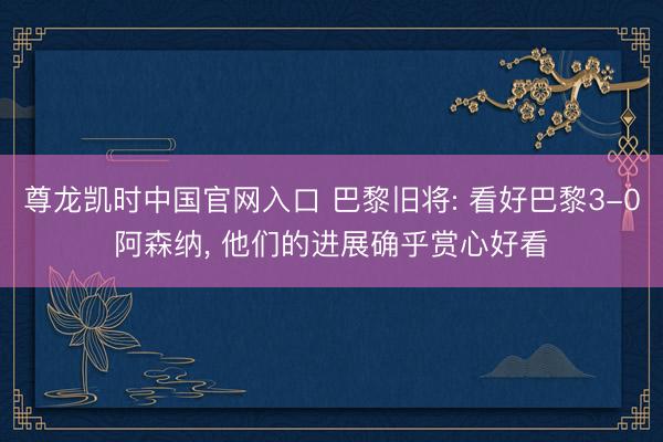 尊龙凯时中国官网入口 巴黎旧将: 看好巴黎3-0阿森纳， 他们的进展确乎赏心好看