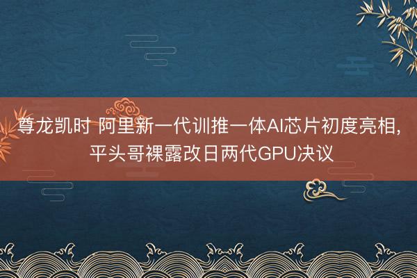 尊龙凯时 阿里新一代训推一体AI芯片初度亮相， 平头哥裸露改日两代GPU决议