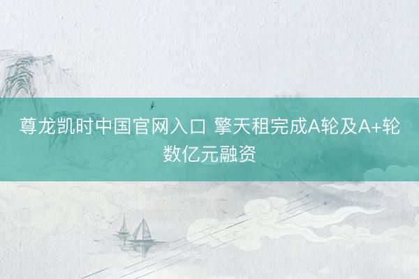 尊龙凯时中国官网入口 擎天租完成A轮及A+轮数亿元融资