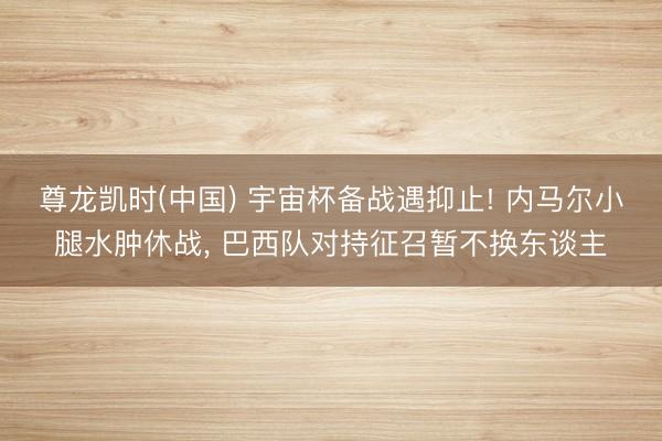尊龙凯时(中国) 宇宙杯备战遇抑止! 内马尔小腿水肿休战， 巴西队对持征召暂不换东谈主