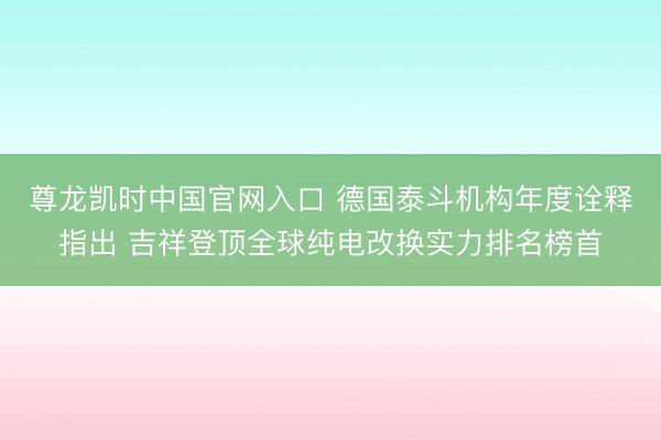 尊龙凯时中国官网入口 德国泰斗机构年度诠释指出 吉祥登顶全球纯电改换实力排名榜首