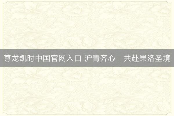 尊龙凯时中国官网入口 沪青齐心・共赴果洛圣境