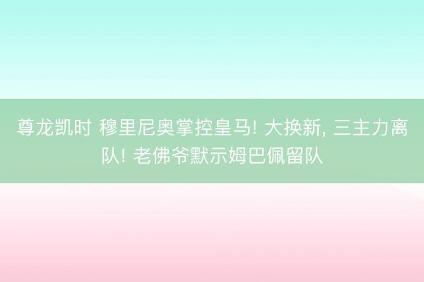 尊龙凯时 穆里尼奥掌控皇马! 大换新， 三主力离队! 老佛爷默示姆巴佩留队