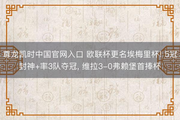 尊龙凯时中国官网入口 欧联杯更名埃梅里杯! 5冠封神+率3队夺冠， 维拉3-0弗赖堡首捧杯
