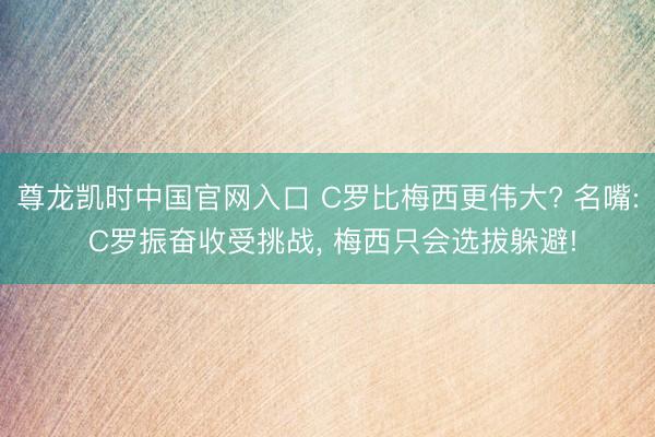 尊龙凯时中国官网入口 C罗比梅西更伟大? 名嘴: C罗振奋收受挑战, 梅西只会选拔躲避!