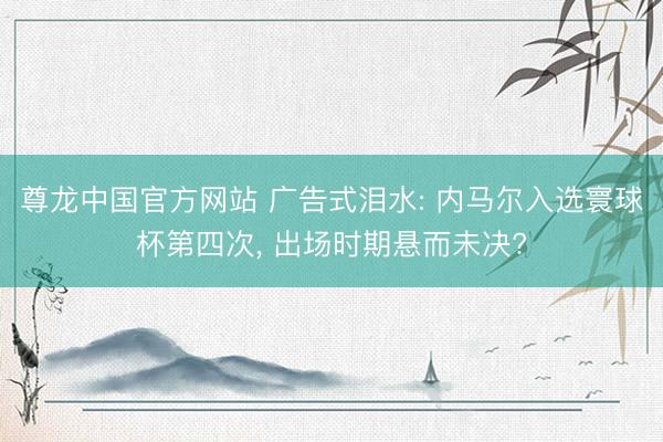 尊龙中国官方网站 广告式泪水: 内马尔入选寰球杯第四次， 出场时期悬而未决?