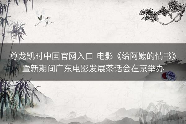 尊龙凯时中国官网入口 电影《给阿嬷的情书》暨新期间广东电影发展茶话会在京举办