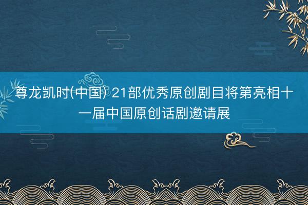 尊龙凯时(中国) 21部优秀原创剧目将第亮相十一届中国原创话剧邀请展