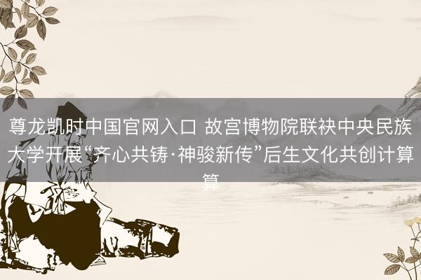 尊龙凯时中国官网入口 故宫博物院联袂中央民族大学开展“齐心共铸·神骏新传”后生文化共创计算