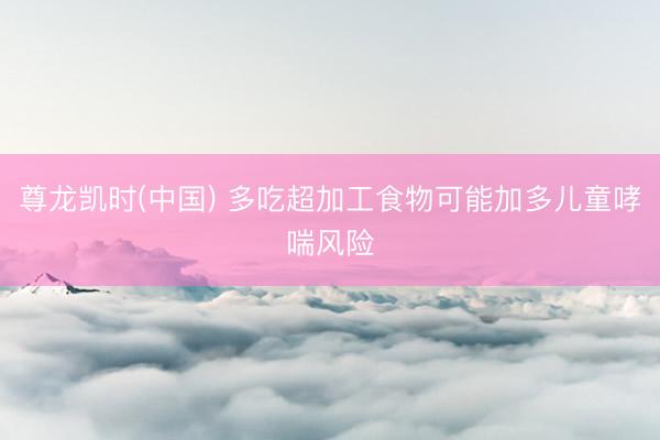 尊龙凯时(中国) 多吃超加工食物可能加多儿童哮喘风险