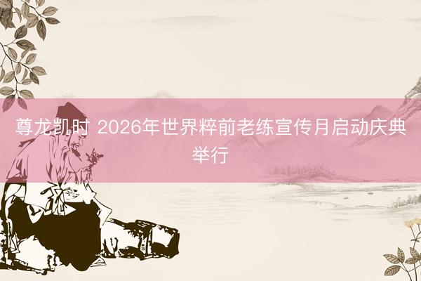 尊龙凯时 2026年世界粹前老练宣传月启动庆典举行