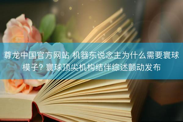 尊龙中国官方网站 机器东说念主为什么需要寰球模子? 寰球顶尖机构结伴综述颤动发布