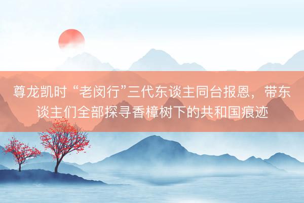 尊龙凯时 “老闵行”三代东谈主同台报恩，带东谈主们全部探寻香樟树下的共和国痕迹