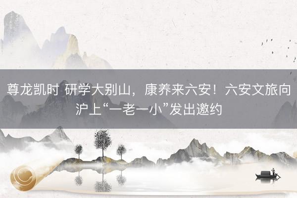 尊龙凯时 研学大别山，康养来六安！六安文旅向沪上“一老一小”发出邀约