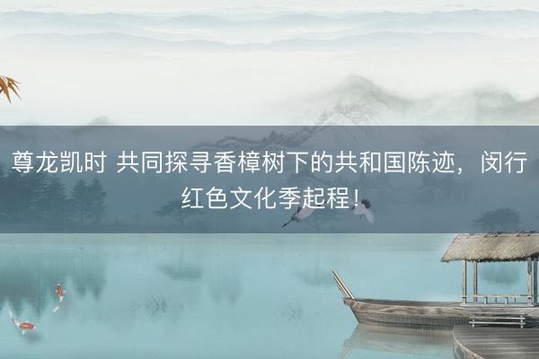 尊龙凯时 共同探寻香樟树下的共和国陈迹，闵行红色文化季起程！