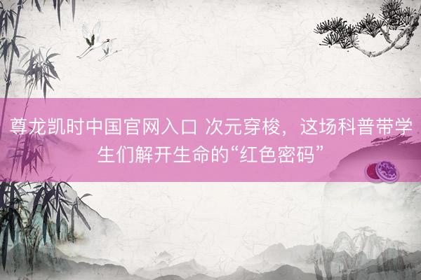 尊龙凯时中国官网入口 次元穿梭，这场科普带学生们解开生命的“红色密码”